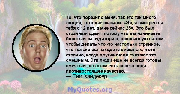 То, что поразило меня, так это так много людей, которые сказали: «Эй, я смотрел на тебя с 12 лет, а мне сейчас 25». Это был странный сдвиг, потому что вы начинаете бороться за аудиторию, основанную на том, чтобы делать