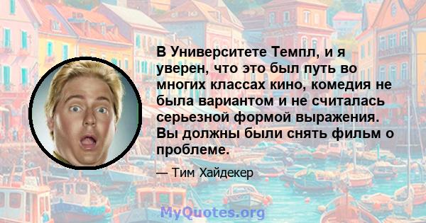 В Университете Темпл, и я уверен, что это был путь во многих классах кино, комедия не была вариантом и не считалась серьезной формой выражения. Вы должны были снять фильм о проблеме.