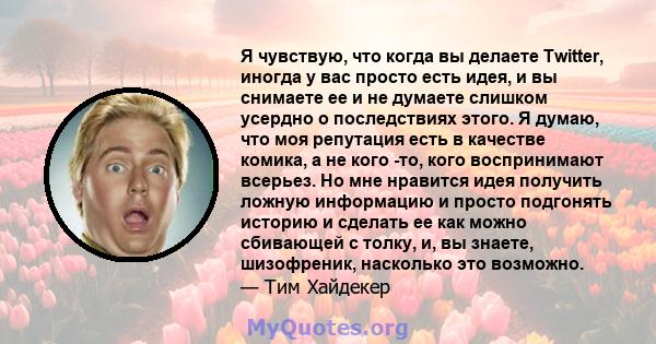 Я чувствую, что когда вы делаете Twitter, иногда у вас просто есть идея, и вы снимаете ее и не думаете слишком усердно о последствиях этого. Я думаю, что моя репутация есть в качестве комика, а не кого -то, кого