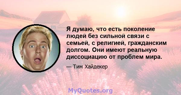 Я думаю, что есть поколение людей без сильной связи с семьей, с религией, гражданским долгом. Они имеют реальную диссоциацию от проблем мира.