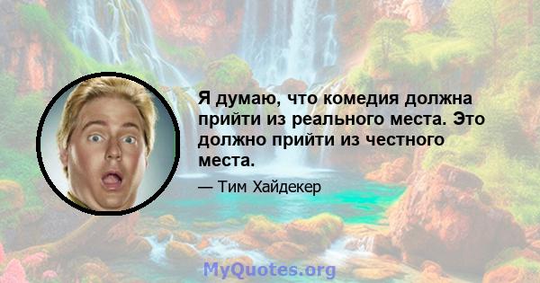 Я думаю, что комедия должна прийти из реального места. Это должно прийти из честного места.