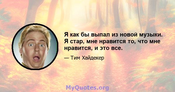 Я как бы выпал из новой музыки. Я стар, мне нравится то, что мне нравится, и это все.