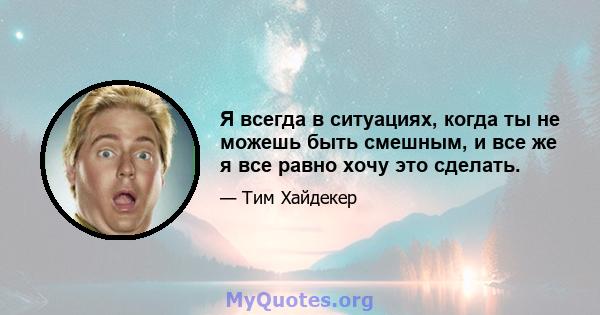 Я всегда в ситуациях, когда ты не можешь быть смешным, и все же я все равно хочу это сделать.