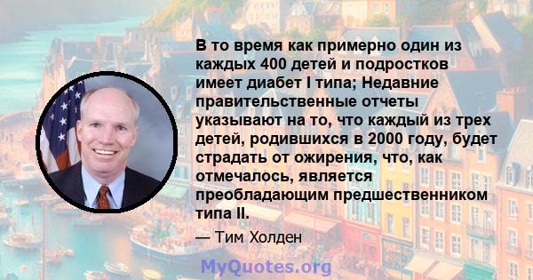 В то время как примерно один из каждых 400 детей и подростков имеет диабет I типа; Недавние правительственные отчеты указывают на то, что каждый из трех детей, родившихся в 2000 году, будет страдать от ожирения, что,