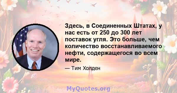 Здесь, в Соединенных Штатах, у нас есть от 250 до 300 лет поставок угля. Это больше, чем количество восстанавливаемого нефти, содержащегося во всем мире.