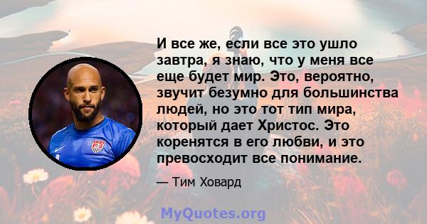 И все же, если все это ушло завтра, я знаю, что у меня все еще будет мир. Это, вероятно, звучит безумно для большинства людей, но это тот тип мира, который дает Христос. Это коренятся в его любви, и это превосходит все