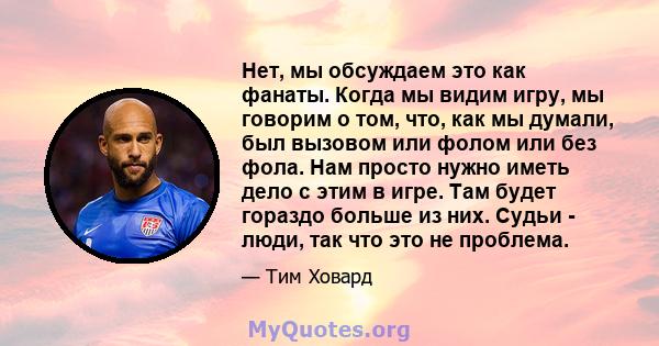 Нет, мы обсуждаем это как фанаты. Когда мы видим игру, мы говорим о том, что, как мы думали, был вызовом или фолом или без фола. Нам просто нужно иметь дело с этим в игре. Там будет гораздо больше из них. Судьи - люди,