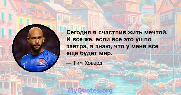 Сегодня я счастлив жить мечтой. И все же, если все это ушло завтра, я знаю, что у меня все еще будет мир.