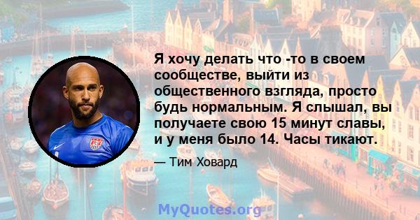 Я хочу делать что -то в своем сообществе, выйти из общественного взгляда, просто будь нормальным. Я слышал, вы получаете свою 15 минут славы, и у меня было 14. Часы тикают.