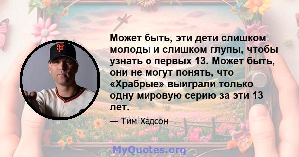 Может быть, эти дети слишком молоды и слишком глупы, чтобы узнать о первых 13. Может быть, они не могут понять, что «Храбрые» выиграли только одну мировую серию за эти 13 лет.