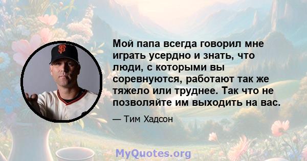 Мой папа всегда говорил мне играть усердно и знать, что люди, с которыми вы соревнуются, работают так же тяжело или труднее. Так что не позволяйте им выходить на вас.