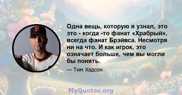 Одна вещь, которую я узнал, это это - когда -то фанат «Храбрый», всегда фанат Брэйвса. Несмотря ни на что. И как игрок, это означает больше, чем вы могли бы понять.