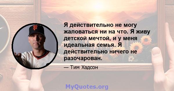 Я действительно не могу жаловаться ни на что. Я живу детской мечтой, и у меня идеальная семья. Я действительно ничего не разочарован.