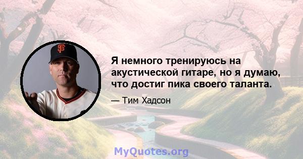 Я немного тренируюсь на акустической гитаре, но я думаю, что достиг пика своего таланта.