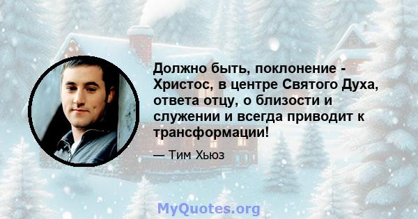 Должно быть, поклонение - Христос, в центре Святого Духа, ответа отцу, о близости и служении и всегда приводит к трансформации!