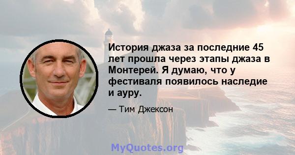 История джаза за последние 45 лет прошла через этапы джаза в Монтерей. Я думаю, что у фестиваля появилось наследие и ауру.