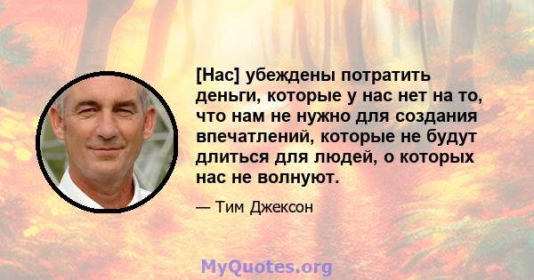 [Нас] убеждены потратить деньги, которые у нас нет на то, что нам не нужно для создания впечатлений, которые не будут длиться для людей, о которых нас не волнуют.