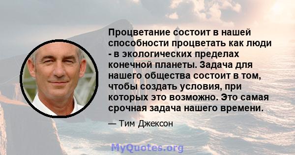 Процветание состоит в нашей способности процветать как люди - в экологических пределах конечной планеты. Задача для нашего общества состоит в том, чтобы создать условия, при которых это возможно. Это самая срочная