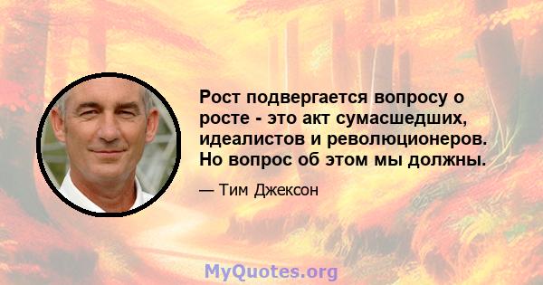 Рост подвергается вопросу о росте - это акт сумасшедших, идеалистов и революционеров. Но вопрос об этом мы должны.