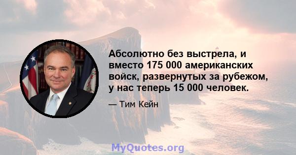 Абсолютно без выстрела, и вместо 175 000 американских войск, развернутых за рубежом, у нас теперь 15 000 человек.