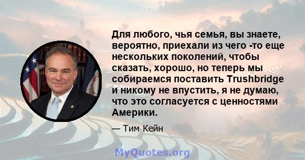 Для любого, чья семья, вы знаете, вероятно, приехали из чего -то еще нескольких поколений, чтобы сказать, хорошо, но теперь мы собираемся поставить Trushbridge и никому не впустить, я не думаю, что это согласуется с