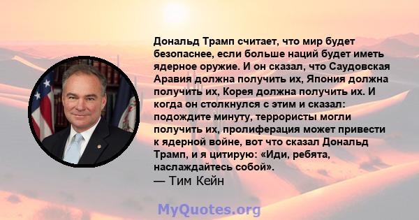 Дональд Трамп считает, что мир будет безопаснее, если больше наций будет иметь ядерное оружие. И он сказал, что Саудовская Аравия должна получить их, Япония должна получить их, Корея должна получить их. И когда он