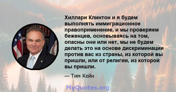 Хиллари Клинтон и я будем выполнять иммиграционное правоприменение, и мы проверяем беженцев, основываясь на том, опасны они или нет, мы не будем делать это на основе дискриминации против вас из страны, из которой вы