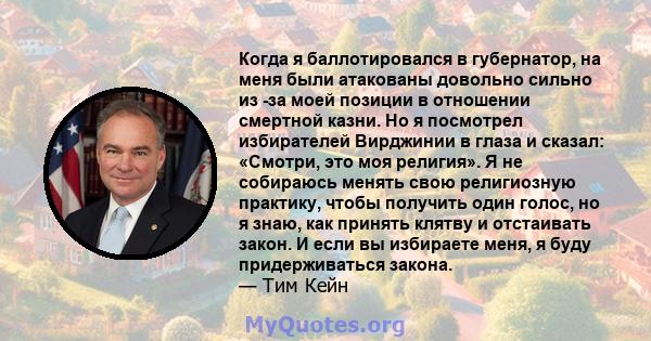 Когда я баллотировался в губернатор, на меня были атакованы довольно сильно из -за моей позиции в отношении смертной казни. Но я посмотрел избирателей Вирджинии в глаза и сказал: «Смотри, это моя религия». Я не