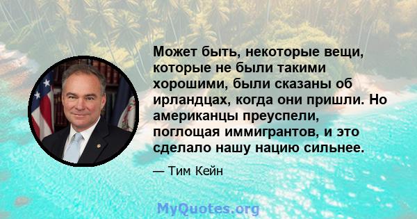 Может быть, некоторые вещи, которые не были такими хорошими, были сказаны об ирландцах, когда они пришли. Но американцы преуспели, поглощая иммигрантов, и это сделало нашу нацию сильнее.