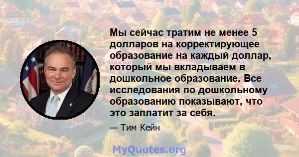 Мы сейчас тратим не менее 5 долларов на корректирующее образование на каждый доллар, который мы вкладываем в дошкольное образование. Все исследования по дошкольному образованию показывают, что это заплатит за себя.