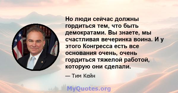 Но люди сейчас должны гордиться тем, что быть демократами. Вы знаете, мы счастливая вечеринка воина. И у этого Конгресса есть все основания очень, очень гордиться тяжелой работой, которую они сделали.