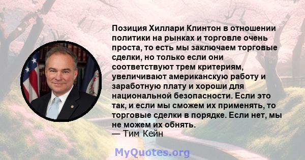 Позиция Хиллари Клинтон в отношении политики на рынках и торговле очень проста, то есть мы заключаем торговые сделки, но только если они соответствуют трем критериям, увеличивают американскую работу и заработную плату и 