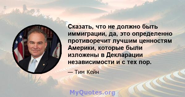 Сказать, что не должно быть иммиграции, да, это определенно противоречит лучшим ценностям Америки, которые были изложены в Декларации независимости и с тех пор.