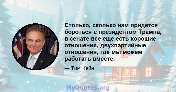 Столько, сколько нам придется бороться с президентом Трампа, в сенате все еще есть хорошие отношения, двухпартийные отношения, где мы можем работать вместе.