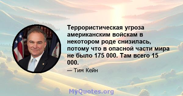 Террористическая угроза американским войскам в некотором роде снизилась, потому что в опасной части мира не было 175 000. Там всего 15 000.