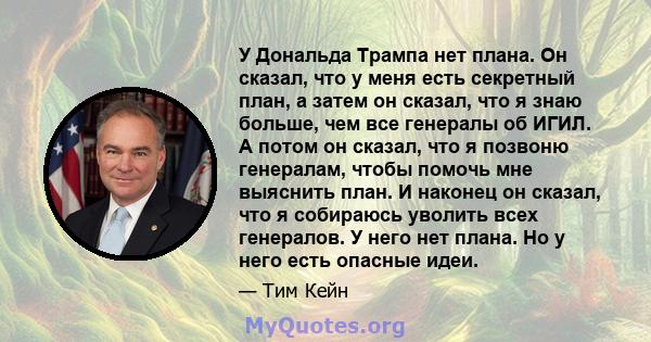 У Дональда Трампа нет плана. Он сказал, что у меня есть секретный план, а затем он сказал, что я знаю больше, чем все генералы об ИГИЛ. А потом он сказал, что я позвоню генералам, чтобы помочь мне выяснить план. И