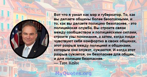 Вот что я узнал как мэр и губернатор. То, как вы делаете общины более безопасными, и то, как вы делаете полицию безопаснее, - это полицейская служба. Вы строите связи между сообществом и полицейскими силами, строите узы 