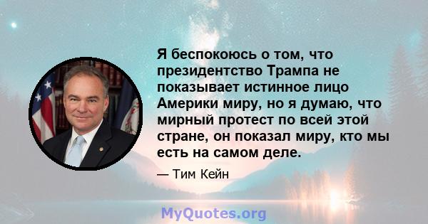 Я беспокоюсь о том, что президентство Трампа не показывает истинное лицо Америки миру, но я думаю, что мирный протест по всей этой стране, он показал миру, кто мы есть на самом деле.