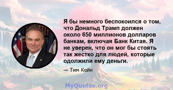 Я бы немного беспокоился о том, что Дональд Трамп должен около 650 миллионов долларов банкам, включая Банк Китая. Я не уверен, что он мог бы стоять так жестко для людей, которые одолжили ему деньги.