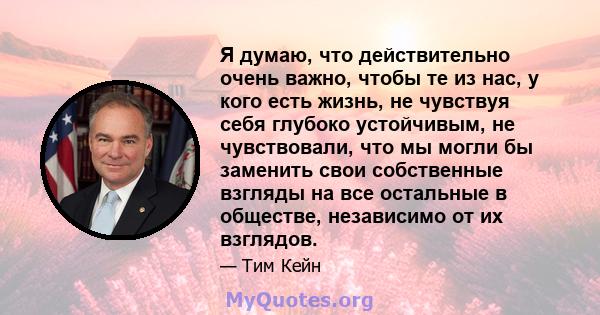 Я думаю, что действительно очень важно, чтобы те из нас, у кого есть жизнь, не чувствуя себя глубоко устойчивым, не чувствовали, что мы могли бы заменить свои собственные взгляды на все остальные в обществе, независимо