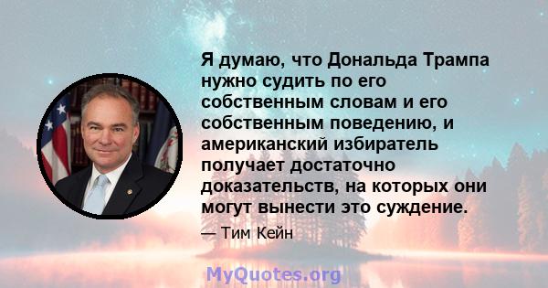 Я думаю, что Дональда Трампа нужно судить по его собственным словам и его собственным поведению, и американский избиратель получает достаточно доказательств, на которых они могут вынести это суждение.