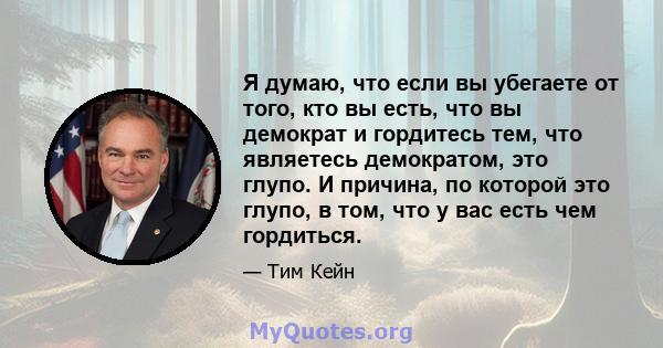 Я думаю, что если вы убегаете от того, кто вы есть, что вы демократ и гордитесь тем, что являетесь демократом, это глупо. И причина, по которой это глупо, в том, что у вас есть чем гордиться.