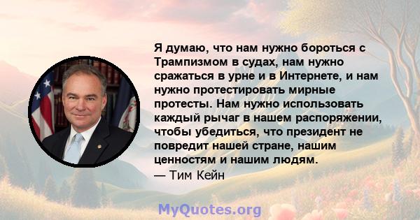 Я думаю, что нам нужно бороться с Трампизмом в судах, нам нужно сражаться в урне и в Интернете, и нам нужно протестировать мирные протесты. Нам нужно использовать каждый рычаг в нашем распоряжении, чтобы убедиться, что