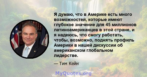 Я думаю, что в Америке есть много возможностей, которые имеют глубокое значение для 45 миллионов латиноамериканцев в этой стране, и я надеюсь, что смогу работать, чтобы, возможно, поднять профиль Америки в нашей