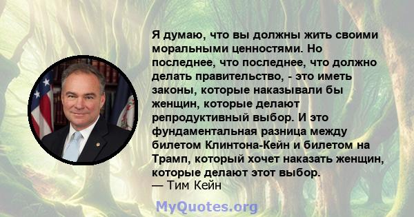 Я думаю, что вы должны жить своими моральными ценностями. Но последнее, что последнее, что должно делать правительство, - это иметь законы, которые наказывали бы женщин, которые делают репродуктивный выбор. И это