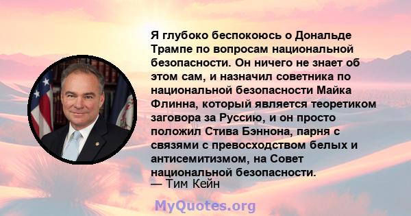 Я глубоко беспокоюсь о Дональде Трампе по вопросам национальной безопасности. Он ничего не знает об этом сам, и назначил советника по национальной безопасности Майка Флинна, который является теоретиком заговора за