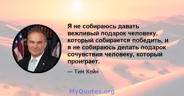 Я не собираюсь давать вежливый подарок человеку, который собирается победить, и я не собираюсь делать подарок сочувствия человеку, который проиграет.