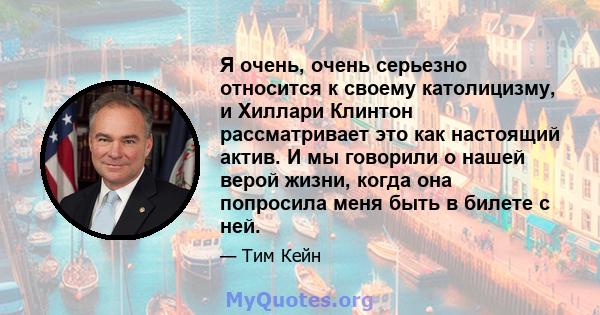 Я очень, очень серьезно относится к своему католицизму, и Хиллари Клинтон рассматривает это как настоящий актив. И мы говорили о нашей верой жизни, когда она попросила меня быть в билете с ней.