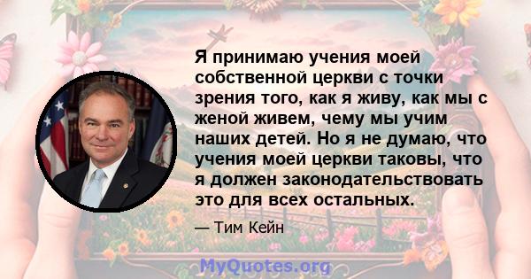 Я принимаю учения моей собственной церкви с точки зрения того, как я живу, как мы с женой живем, чему мы учим наших детей. Но я не думаю, что учения моей церкви таковы, что я должен законодательствовать это для всех