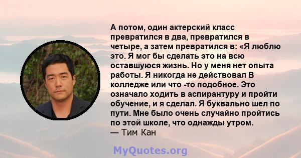 А потом, один актерский класс превратился в два, превратился в четыре, а затем превратился в: «Я люблю это. Я мог бы сделать это на всю оставшуюся жизнь. Но у меня нет опыта работы. Я никогда не действовал В колледже